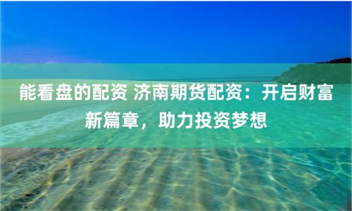 能看盘的配资 济南期货配资：开启财富新篇章，助力投资梦想