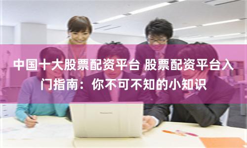 中国十大股票配资平台 股票配资平台入门指南：你不可不知的小知识
