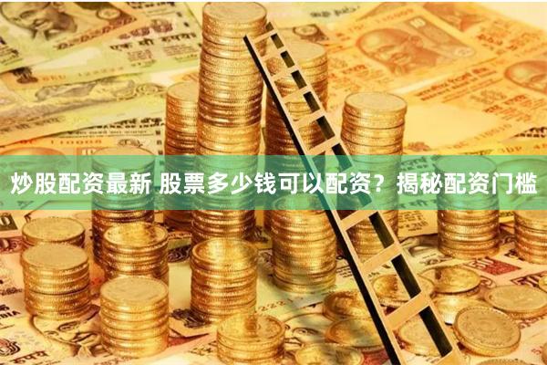 炒股配资最新 股票多少钱可以配资？揭秘配资门槛