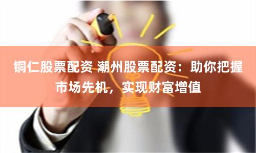 铜仁股票配资 潮州股票配资：助你把握市场先机，实现财富增值