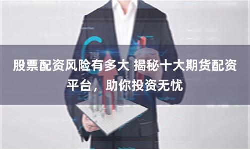 股票配资风险有多大 揭秘十大期货配资平台，助你投资无忧