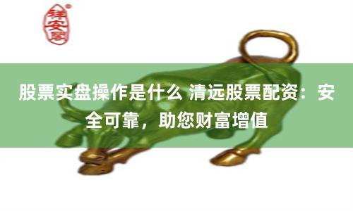 股票实盘操作是什么 清远股票配资：安全可靠，助您财富增值