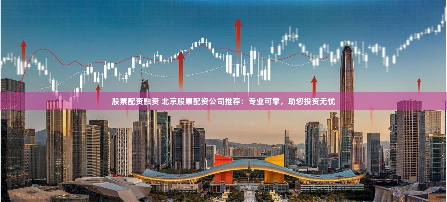 股票配资融资 北京股票配资公司推荐：专业可靠，助您投资无忧