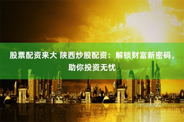 股票配资来大 陕西炒股配资：解锁财富新密码，助你投资无忧