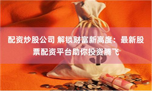 配资炒股公司 解锁财富新高度：最新股票配资平台助你投资腾飞