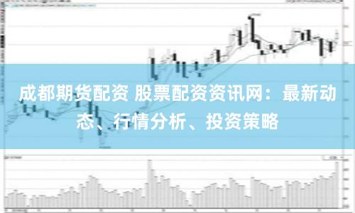 成都期货配资 股票配资资讯网：最新动态、行情分析、投资策略
