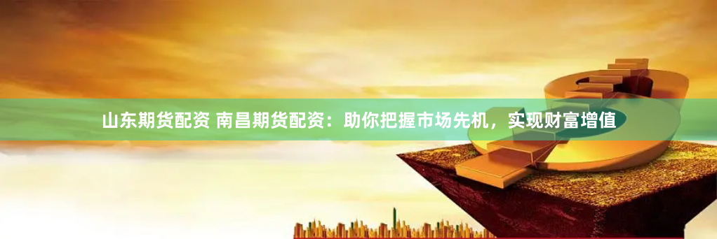 山东期货配资 南昌期货配资：助你把握市场先机，实现财富增值