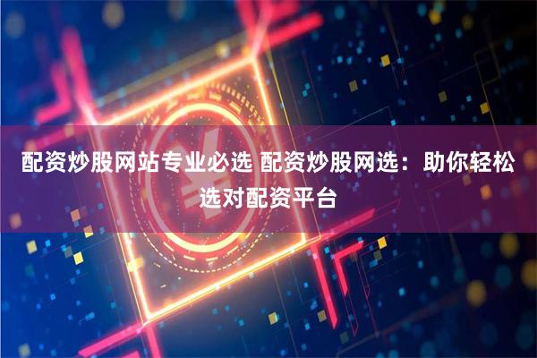 配资炒股网站专业必选 配资炒股网选：助你轻松选对配资平台