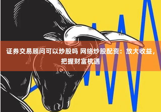 证券交易顾问可以炒股吗 网络炒股配资：放大收益，把握财富机遇