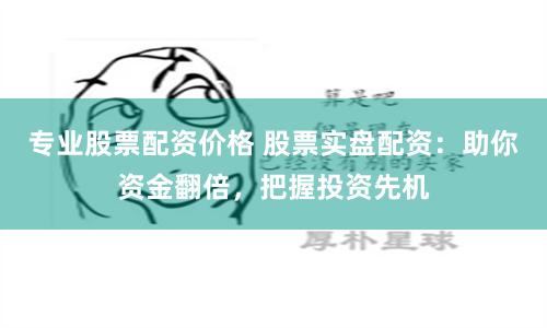 专业股票配资价格 股票实盘配资：助你资金翻倍，把握投资先机