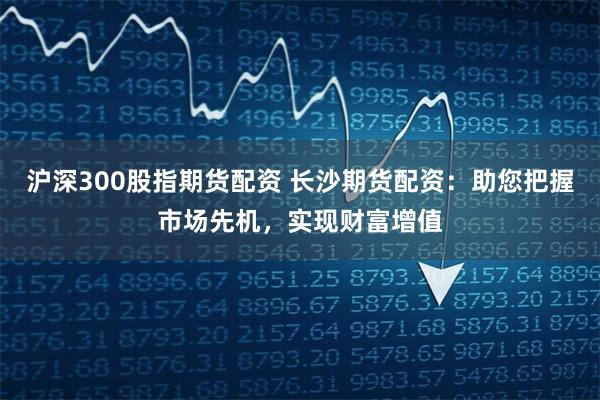 沪深300股指期货配资 长沙期货配资：助您把握市场先机，实现财富增值