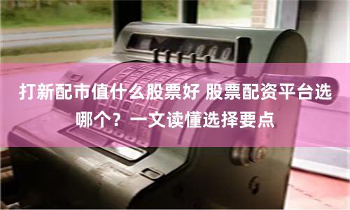 打新配市值什么股票好 股票配资平台选哪个？一文读懂选择要点