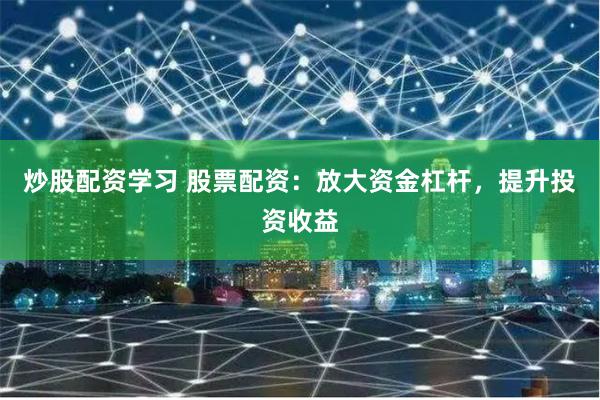 炒股配资学习 股票配资：放大资金杠杆，提升投资收益