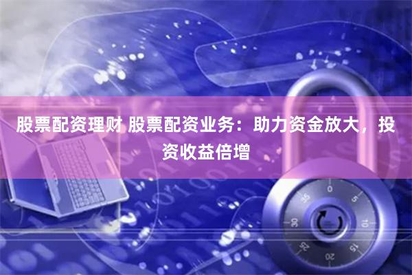 股票配资理财 股票配资业务:助力资金放大,投资收益倍增