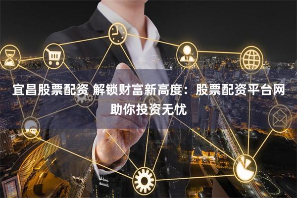 宜昌股票配资 解锁财富新高度：股票配资平台网助你投资无忧