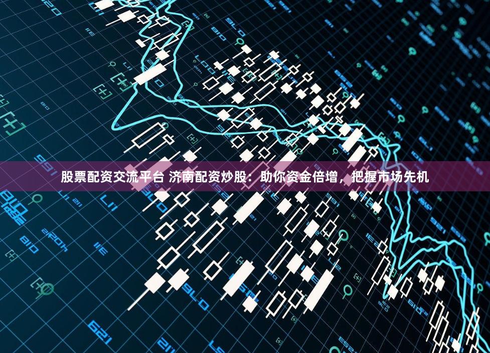 股票配资交流平台 济南配资炒股：助你资金倍增，把握市场先机