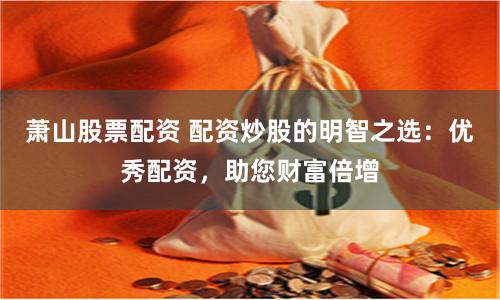 萧山股票配资 配资炒股的明智之选：优秀配资，助您财富倍增
