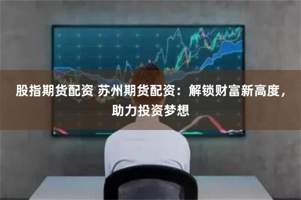 股指期货配资 苏州期货配资：解锁财富新高度，助力投资梦想