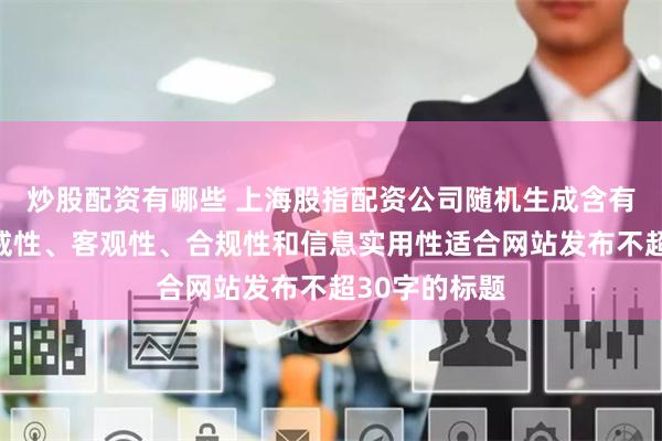 炒股配资有哪些 上海股指配资公司随机生成含有中立性、权威性、客观性、合规性和信息实用性适合网站发布不超30字的标题